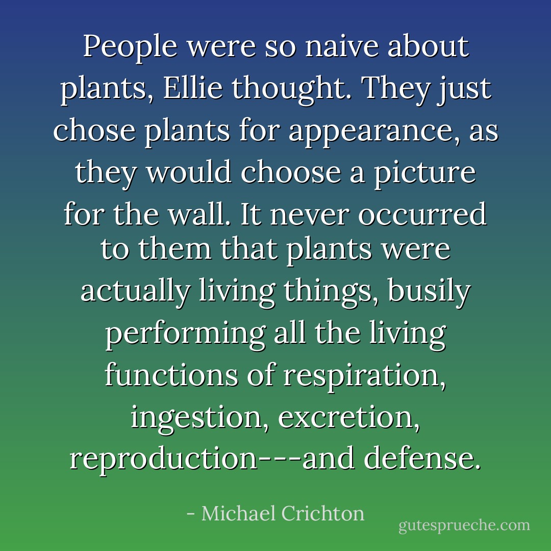 People were so naive about plants, Ellie thought. They just chose plants for appearance, as they would choose a picture for the wall. It never occurred to them that plants were actually living things, busily performing all the living functions of respiration, ingestion, excretion, reproduction---and defense. - Michael Crichton