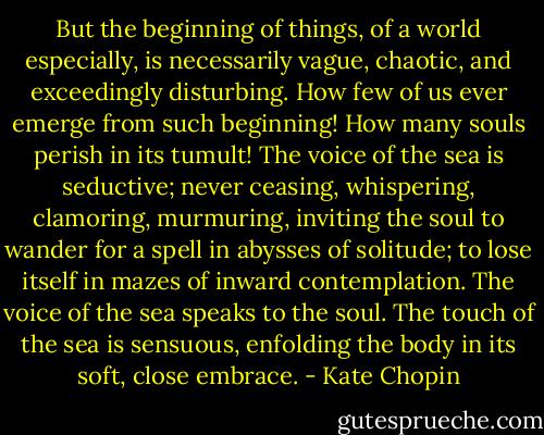 But the beginning of things, of a world especially, is necessarily vague, chaotic, and exceedingly disturbing. How few of us ever emerge from such beginning! How many souls perish in its tumult! The voice of the sea is seductive; never ceasing, whispering, clamoring, murmuring, inviting the soul to wander for a spell in abysses of solitude; to lose itself in mazes of inward contemplation.<br />The voice of the sea speaks to the soul. The touch of the sea is sensuous, enfolding the body in its soft, close embrace. - Kate Chopin