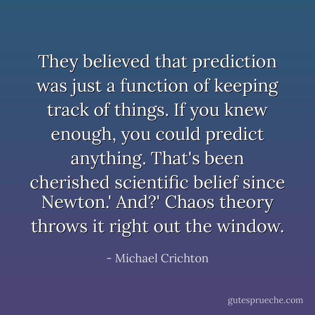 They believed that prediction was just a function of keeping track of things. If you knew enough, you could predict anything. That's been cherished scientific belief since Newton.'<br />And?'<br />Chaos theory throws it right out the window. - Michael Crichton