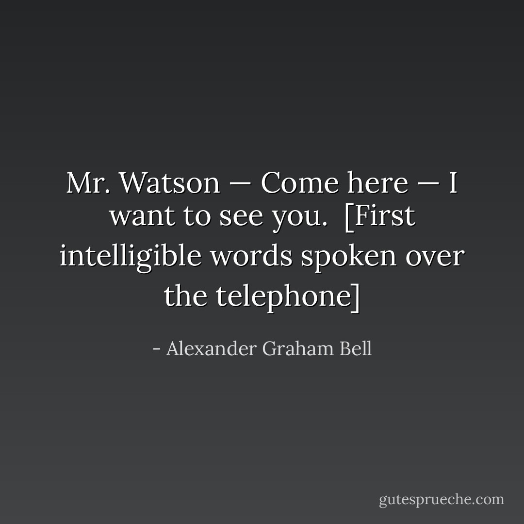 Mr. Watson — Come here — I want to see you.<br /><br />[<i>First intelligible words spoken over the telephone</i>] - Alexander Graham Bell