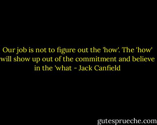 Our job is not to figure out the 'how'. The 'how' will show up out of the commitment and believe in the 'what - Jack Canfield
