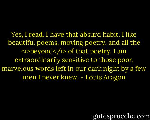 Yes, I read. I have that absurd habit. I like beautiful poems, moving poetry, and all the <i>beyond</i> of that poetry. I am extraordinarily sensitive to those poor, marvelous words left in our dark night by a few men I never knew. - Louis Aragon
