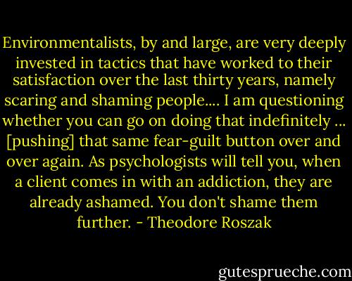 Environmentalists, by and large, are very deeply invested in tactics that have worked to their satisfaction over the last thirty years, namely scaring and shaming people.... I am questioning whether you can go on doing that indefinitely ... [pushing] that same fear-guilt button over and over again. As psychologists will tell you, when a client comes in with an addiction, they are already ashamed. You don't shame them further. - Theodore Roszak