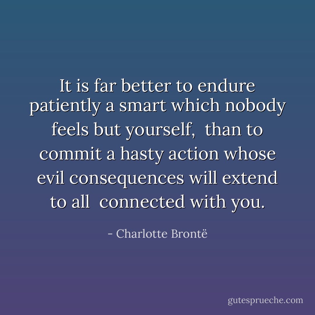 It is far better to endure patiently a smart which nobody feels but yourself, <br />than to commit a hasty action whose evil consequences will extend to all <br />connected with you. - Charlotte Brontë
