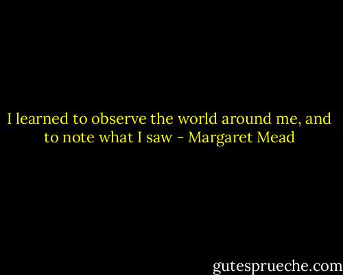 I learned to observe the world around me, and to note what I saw - Margaret Mead