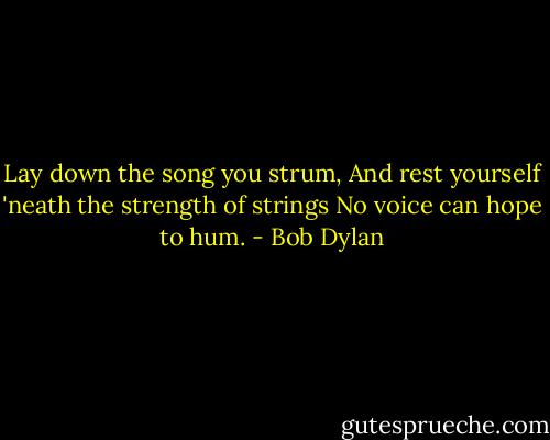 Lay down the song you strum,<br />And rest yourself 'neath the strength of strings<br />No voice can hope to hum. - Bob Dylan