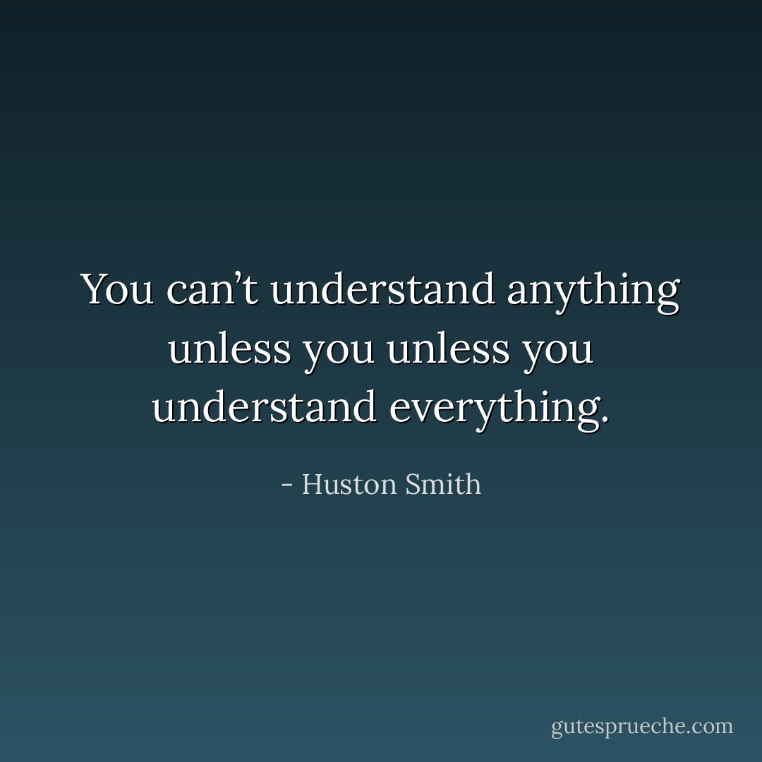 You can’t understand anything unless you unless you understand everything. - Huston Smith
