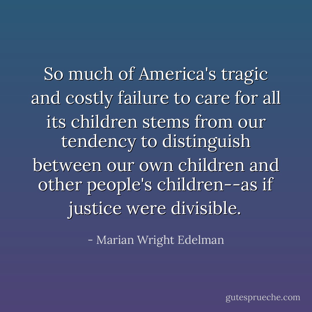 So much of America's tragic and costly failure to care for all its children stems from our tendency to distinguish between our own children and other people's children--as if justice were divisible. - Marian Wright Edelman