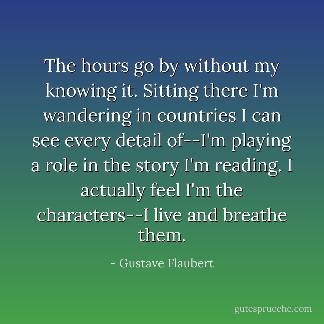 The hours go by without my knowing it. Sitting there I'm wandering in countries I can see every detail of--I'm playing a role in the story I'm reading. I actually feel I'm the characters--I live and breathe them. - Gustave Flaubert