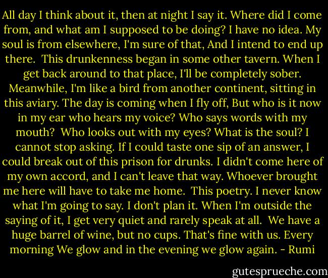 All day I think about it, then at night I say it.<br />Where did I come from, and what am I supposed to be doing?<br />I have no idea.<br />My soul is from elsewhere, I'm sure of that,<br />And I intend to end up there.<br /><br />This drunkenness began in some other tavern.<br />When I get back around to that place,<br />I'll be completely sober. Meanwhile,<br />I'm like a bird from another continent, sitting in this aviary.<br />The day is coming when I fly off,<br />But who is it now in my ear who hears my voice?<br />Who says words with my mouth?<br /><br />Who looks out with my eyes? What is the soul?<br />I cannot stop asking.<br />If I could taste one sip of an answer,<br />I could break out of this prison for drunks.<br />I didn't come here of my own accord, and I can't leave that way.<br />Whoever brought me here will have to take me home.<br /><br />This poetry. I never know what I'm going to say.<br />I don't plan it.<br />When I'm outside the saying of it, I get very quiet and rarely speak at all.<br /><br />We have a huge barrel of wine, but no cups.<br />That's fine with us. Every morning<br />We glow and in the evening we glow again. - Rumi