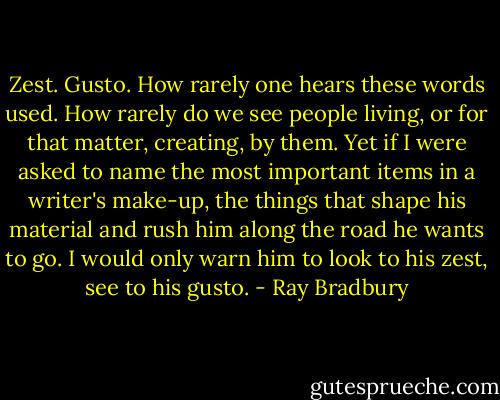 Zest. Gusto. How rarely one hears these words used. How rarely do we see people living, or for that matter, creating, by them. Yet if I were asked to name the most important items in a writer's make-up, the things that shape his material and rush him along the road he wants to go. I would only warn him to look to his zest, see to his gusto. - Ray Bradbury