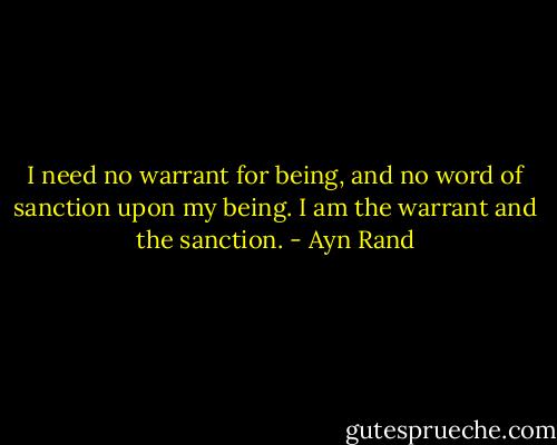 I need no warrant for being, and no word of sanction upon my being. I am the warrant and the sanction. - Ayn Rand