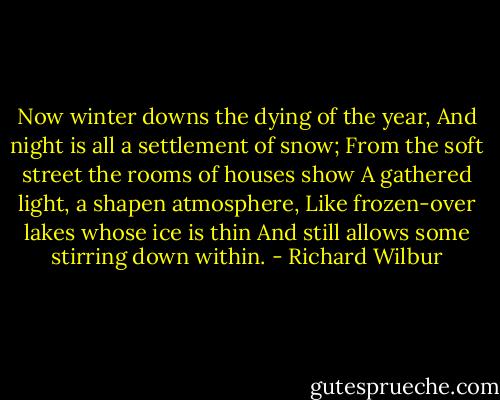 Now winter downs the dying of the year,<br />And night is all a settlement of snow;<br />From the soft street the rooms of houses show<br />A gathered light, a shapen atmosphere,<br />Like frozen-over lakes whose ice is thin<br />And still allows some stirring down within. - Richard Wilbur