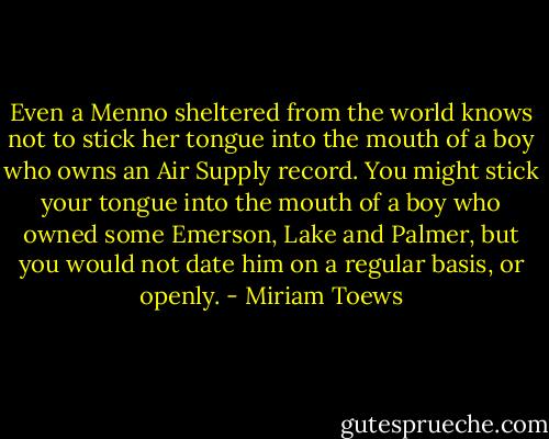 Even a Menno sheltered from the world knows not to stick her tongue into the mouth of a boy who owns an Air Supply record. You might stick your tongue into the mouth of a boy who owned some Emerson, Lake and Palmer, but you would not date him on a regular basis, or openly. - Miriam Toews