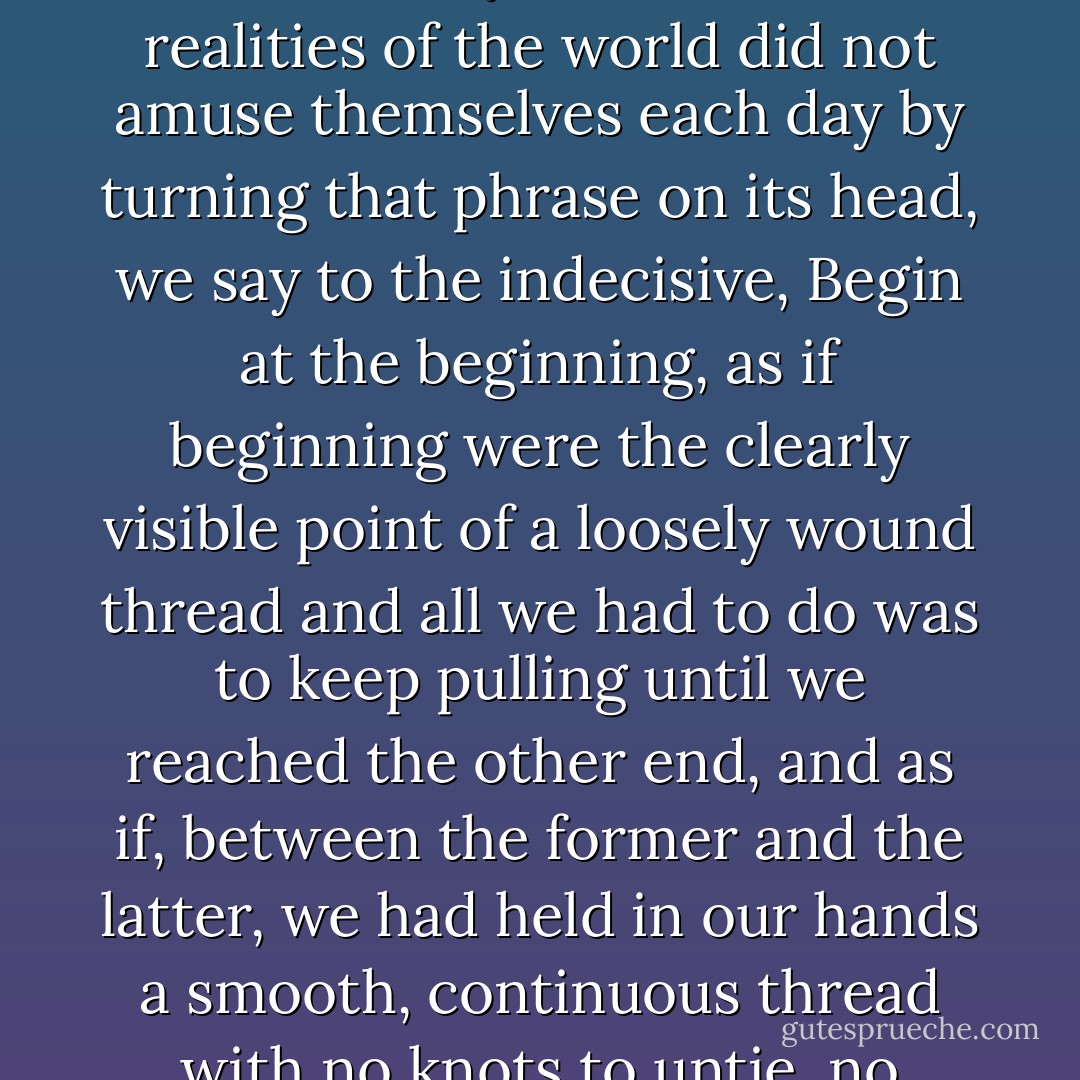 We say to the confused, Know thyself, as if knowing yourself was not the fifth and most difficult of human arithmetical operations, we say to the apathetic, Where there's a will, there's a way, as if the brute realities of the world did not amuse themselves each day by turning that phrase on its head, we say to the indecisive, Begin at the beginning, as if beginning were the clearly visible point of a loosely wound thread and all we had to do was to keep pulling until we reached the other end, and as if, between the former and the latter, we had held in our hands a smooth, continuous thread with no knots to untie, no snarls to untangle, a complete impossibility in the life of a skein, or indeed, if we may be permitted one more stock phrase, in the skein of life. - José Saramago