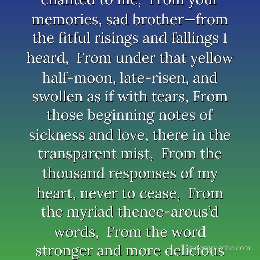 Out of the cradle endlessly rocking, <br />Out of the mocking-bird’s throat, the musical shuttle, <br />Out of the Ninth-month midnight, <br />Over the sterile sands, and the fields beyond, where the child, leaving his bed, wander’d<br />	alone, bare-headed, barefoot, <br />Down from the shower’d halo,<br />Up from the mystic play of shadows, twining and twisting as if they were alive, <br />Out from the patches of briers and blackberries, <br />From the memories of the bird that chanted to me, <br />From your memories, sad brother—from the fitful risings and fallings I heard, <br />From under that yellow half-moon, late-risen, and swollen as if with tears,<br />From those beginning notes of sickness and love, there in the transparent mist, <br />From the thousand responses of my heart, never to cease, <br />From the myriad thence-arous’d words, <br />From the word stronger and more delicious than any, <br />From such, as now they start, the scene revisiting,<br />As a flock, twittering, rising, or overhead passing, <br />Borne hither—ere all eludes me, hurriedly, <br />A man—yet by these tears a little boy again, <br />Throwing myself on the sand, confronting the waves, <br />I, chanter of pains and joys, uniter of here and hereafter,<br />Taking all hints to use them—but swiftly leaping beyond them, <br />A reminiscence sing.  - Walt Whitman