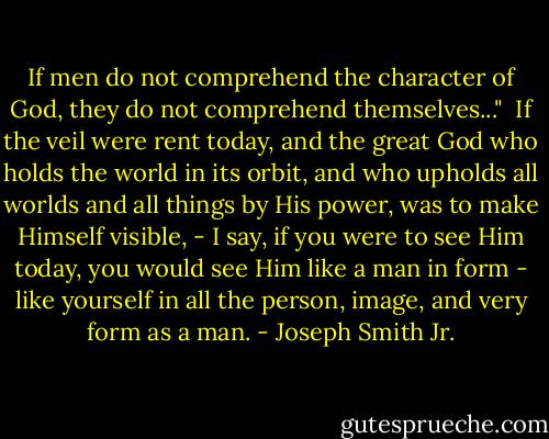 If men do not comprehend the character of God, they do not comprehend themselves..."<br /><br />If the veil were rent today, and the great God who holds the world in its orbit, and who upholds all worlds and all things by His power, was to make Himself visible, - I say, if you were to see Him today, you would see Him like a man in form - like yourself in all the person, image, and very form as a man. - Joseph Smith Jr.