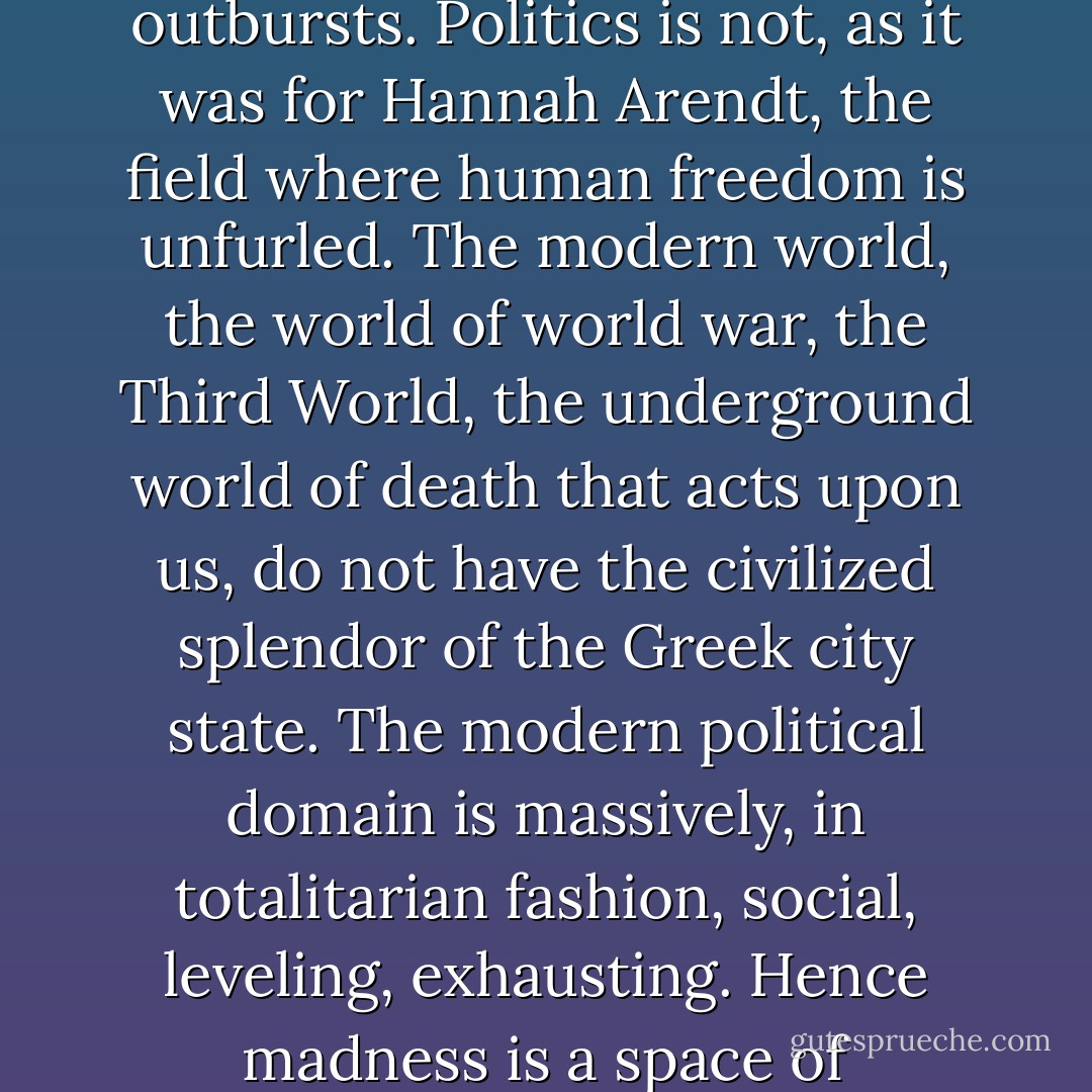 Today’s milestone is human madness. Politics is a part of it, particularly in its lethal outbursts. Politics is not, as it was for Hannah Arendt, the field where human freedom is unfurled. The modern world, the world of world war, the Third World, the underground world of death that acts upon us, do not have the civilized splendor of the Greek city state. The modern political domain is massively, in totalitarian fashion, social, leveling, exhausting. Hence madness is a space of antisocial, apolitical, and paradoxically free individuation - Julia Kristeva