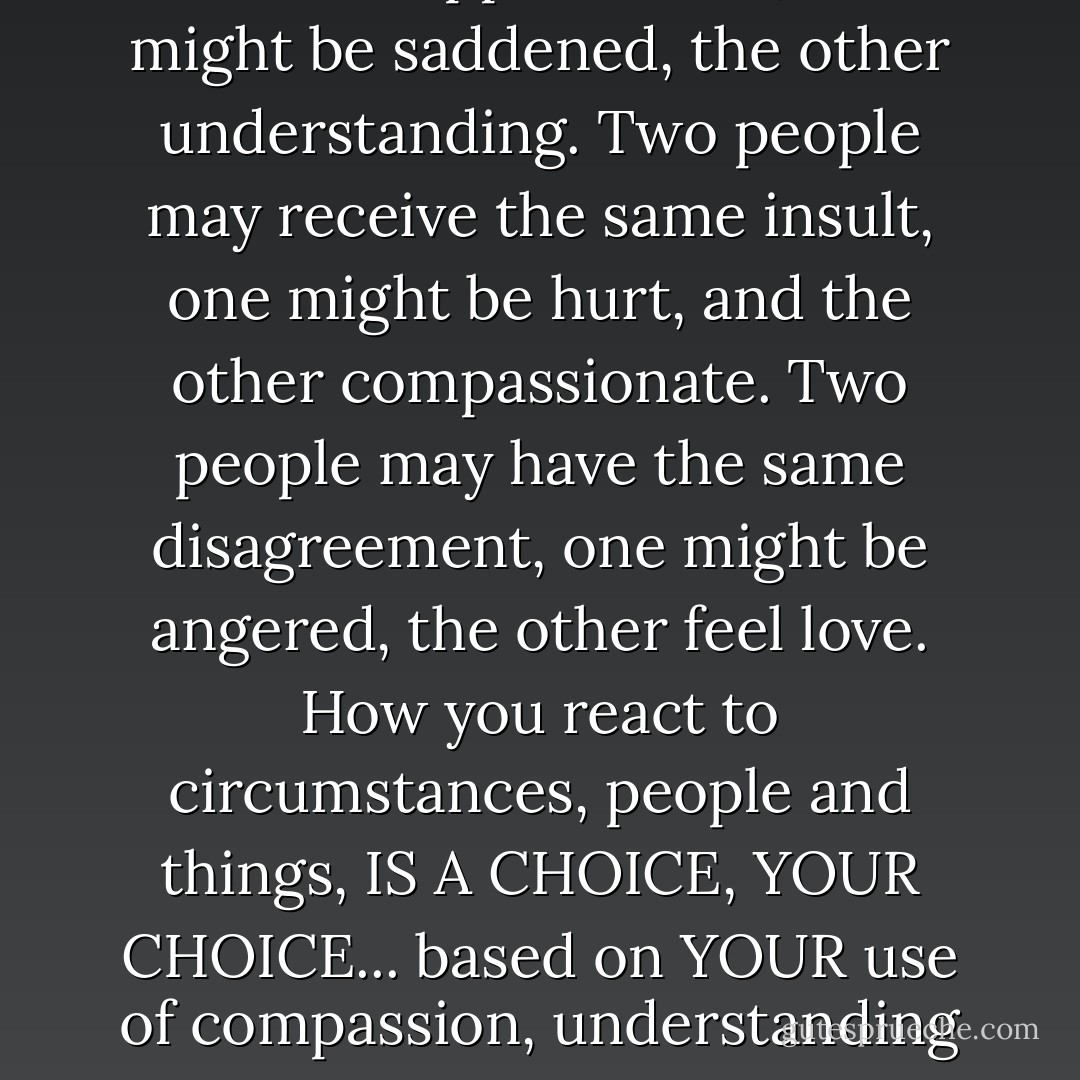 Two people may suffer the same disappointment, one might be saddened, the other understanding.<br />Two people may receive the same insult, one might be hurt, and the other compassionate.<br />Two people may have the same disagreement, one might be angered, the other feel love.<br />How you react to circumstances, people and things, IS A CHOICE, YOUR CHOICE... based on YOUR use of compassion, understanding and love. - Mike Dooley