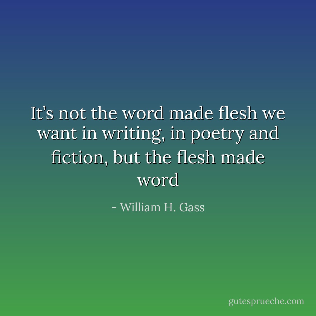 It’s not the word made flesh we want in writing, in poetry and fiction, but the flesh made word - William H. Gass