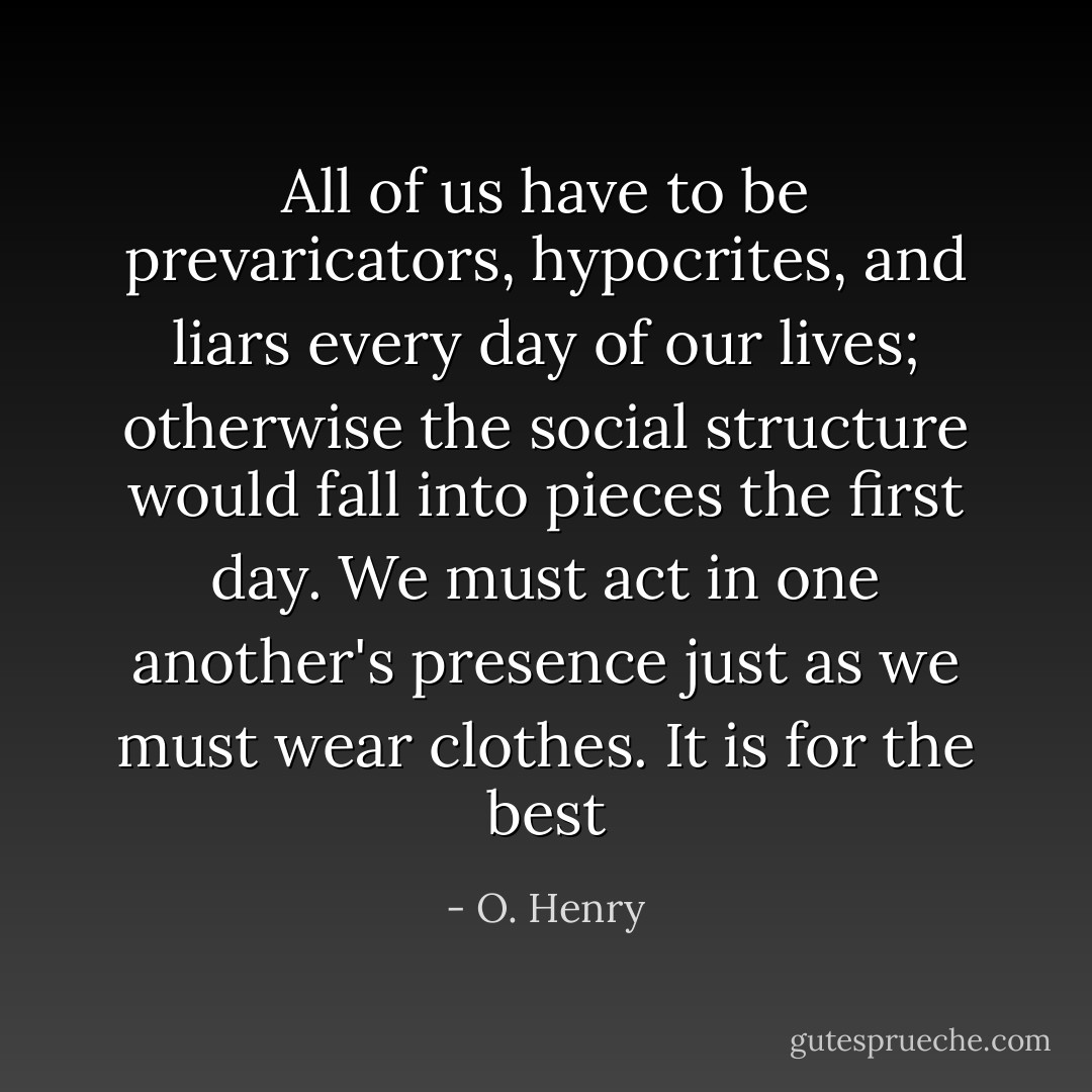 All of us have to be prevaricators, hypocrites, and liars every day of our lives; otherwise the social structure would fall into pieces the first day. We must act in one another's presence just as we must wear clothes. It is for the best - O. Henry