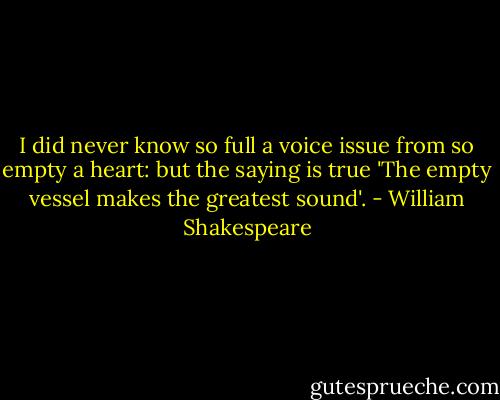I did never know so full a voice issue from so empty a heart: but the saying is true 'The empty vessel makes the greatest sound'. - William Shakespeare