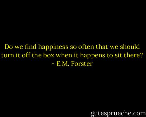 Do we find happiness so often that we should turn it off the box when it happens to sit there? - E.M. Forster