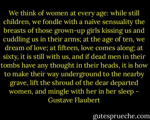 We think of women at every age: while still children, we fondle with a naïve sensuality the breasts of those grown-up girls kissing us and cuddling us in their arms; at the age of ten, we dream of love; at fifteen, love comes along; at sixty, it is still with us, and if dead men in their tombs have any thought in their heads, it is how to make their way underground to the nearby grave, lift the shroud of the dear departed women, and mingle with her in her sleep - Gustave Flaubert