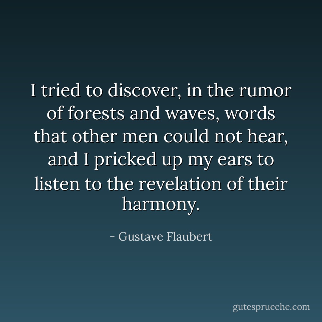 I tried to discover, in the rumor of forests and waves, words that other men could not hear, and I pricked up my ears to listen to the revelation of their harmony. - Gustave Flaubert