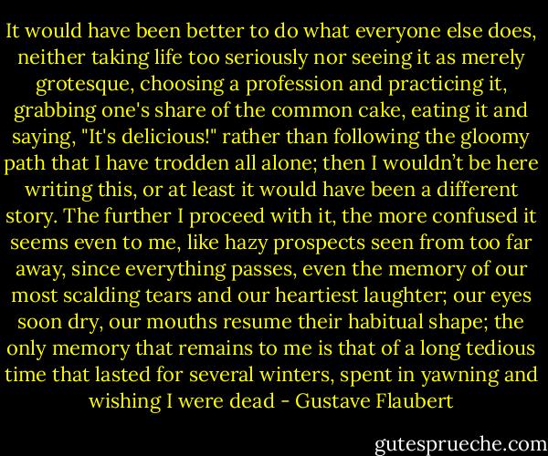 It would have been better to do what everyone else does, neither taking life too seriously nor seeing it as merely grotesque, choosing a profession and practicing it, grabbing one's share of the common cake, eating it and saying, "It's delicious!" rather than following the gloomy path that I have trodden all alone; then I wouldn’t be here writing this, or at least it would have been a different story. The further I proceed with it, the more confused it seems even to me, like hazy prospects seen from too far away, since everything passes, even the memory of our most scalding tears and our heartiest laughter; our eyes soon dry, our mouths resume their habitual shape; the only memory that remains to me is that of a long tedious time that lasted for several winters, spent in yawning and wishing I were dead - Gustave Flaubert