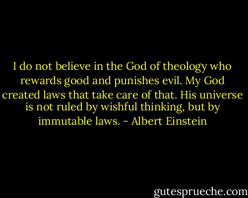 I do not believe in the God of theology who rewards good and punishes evil. My God created laws that take care of that. His universe is not ruled by wishful thinking, but by immutable laws. - Albert Einstein