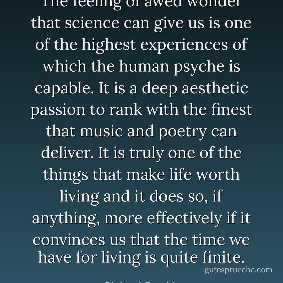 The feeling of awed wonder that science can give us is one of the highest experiences of which the human psyche is capable. It is a deep aesthetic passion to rank with the finest that music and poetry can deliver. It is truly one of the things that make life worth living and it does so, if anything, more effectively if it convinces us that the time we have for living is quite finite. - Richard Dawkins