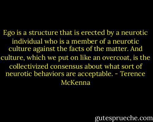 Ego is a structure that is erected by a neurotic individual who is a member of a neurotic culture against the facts of the matter. And culture, which we put on like an overcoat, is the collectivized consensus about what sort of neurotic behaviors are acceptable. - Terence McKenna