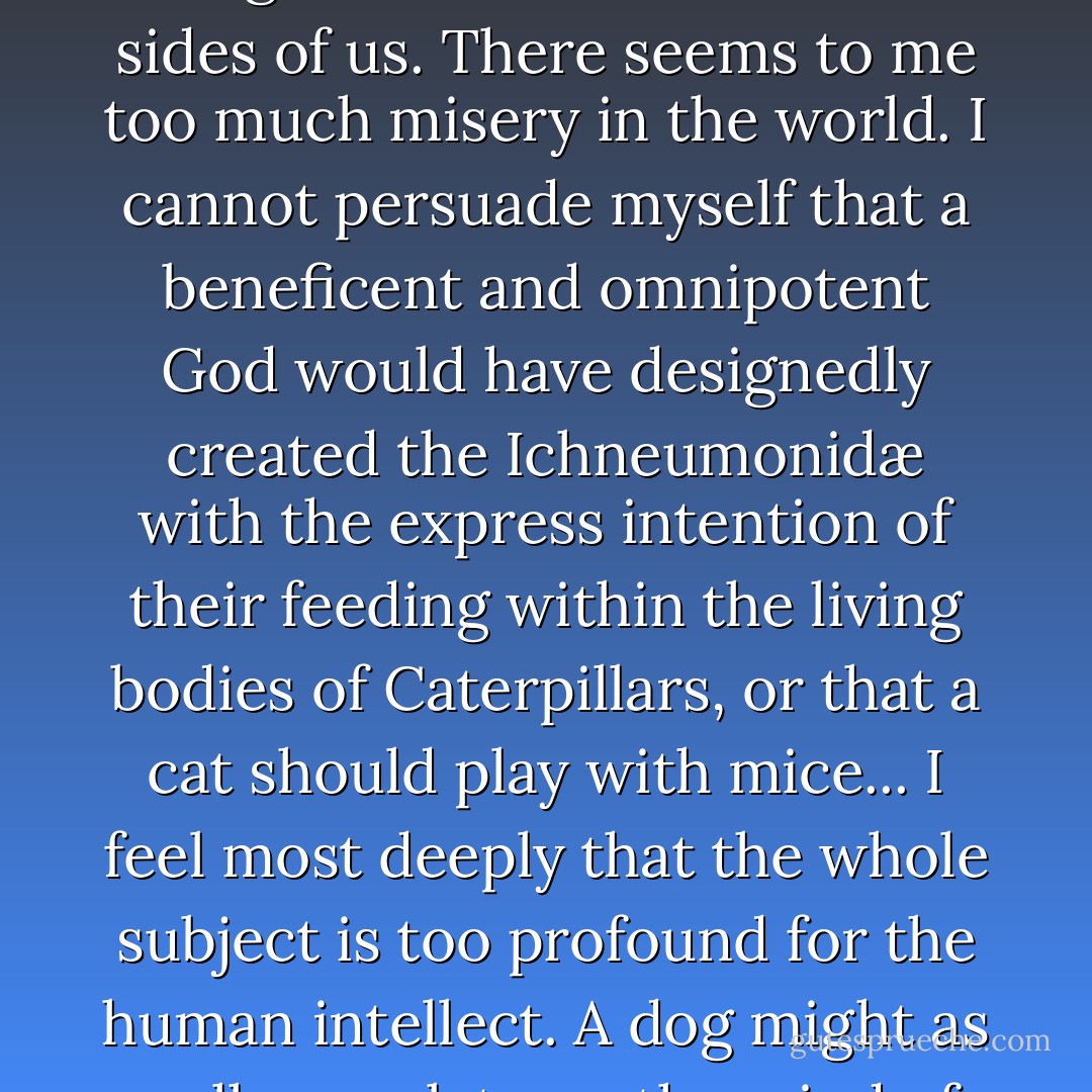 ...But I own that I cannot see as plainly as others do, and as I should wish to do, evidence of design and beneficence on all sides of us. There seems to me too much misery in the world. I cannot persuade myself that a beneficent and omnipotent God would have designedly created the Ichneumonidæ with the express intention of their feeding within the living bodies of Caterpillars, or that a cat should play with mice... I feel most deeply that the whole subject is too profound for the human intellect. A dog might as well speculate on the mind of <a href="https://www.goodreads.com/author/show/135106.Newton" title="Newton" rel="nofollow noopener">Newton</a>. Let each man hope and believe what he can. - Charles Darwin