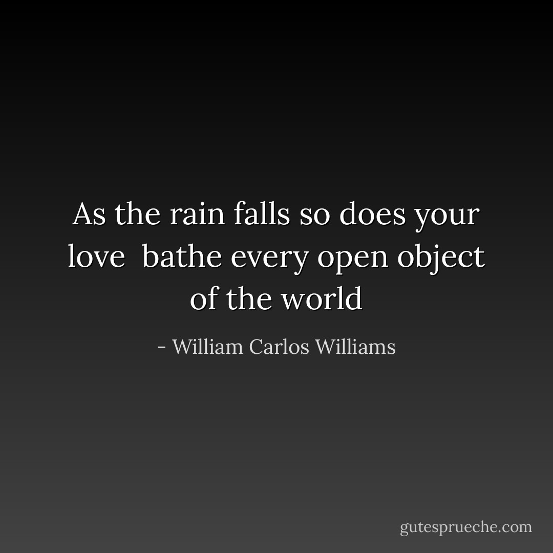As the rain falls<br />so does<br />your love<br /><br />bathe every<br />open<br />object of the world - William Carlos Williams