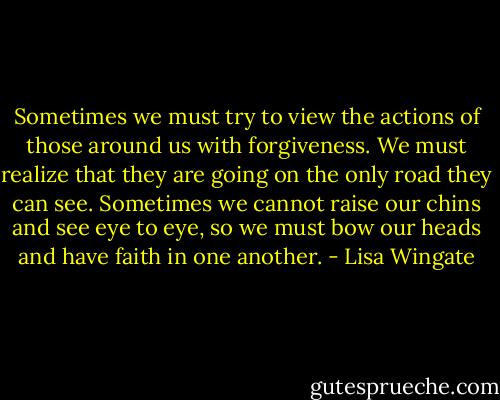 Sometimes we must try to view the actions of those around us with forgiveness. We must realize that they are going on the only road they can see. Sometimes we cannot raise our chins and see eye to eye, so we must bow our heads and have faith in one another. - Lisa Wingate