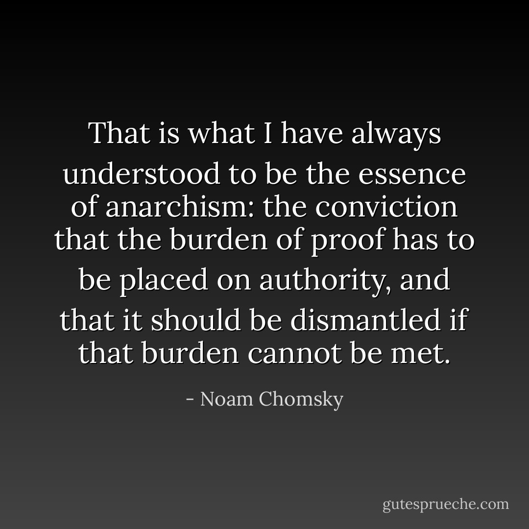 That is what I have always understood to be the essence of anarchism: the conviction that the burden of proof has to be placed on authority, and that it should be dismantled if that burden cannot be met. - Noam Chomsky