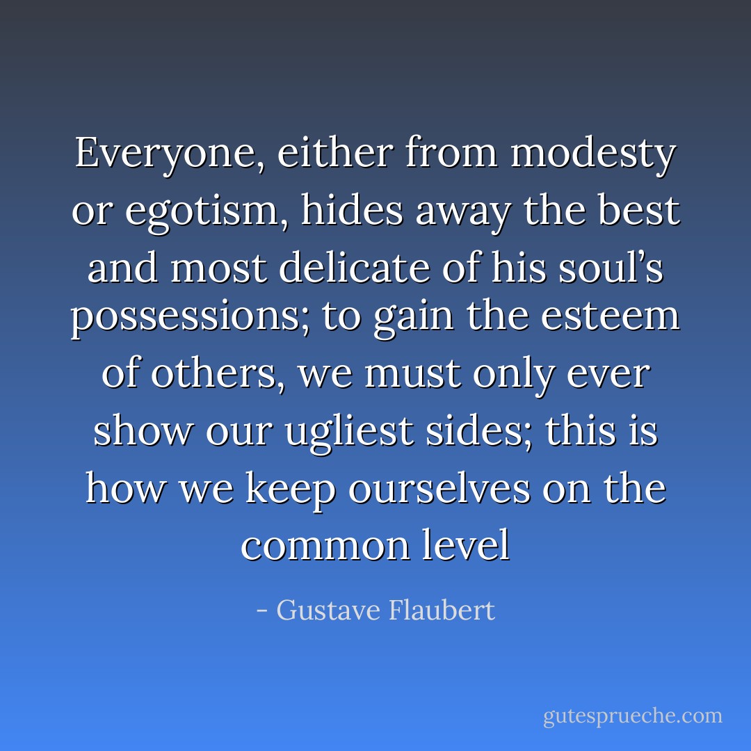 Everyone, either from modesty or egotism, hides away the best and most delicate of his soul’s possessions; to gain the esteem of others, we must only ever show our ugliest sides; this is how we keep ourselves on the common level - Gustave Flaubert