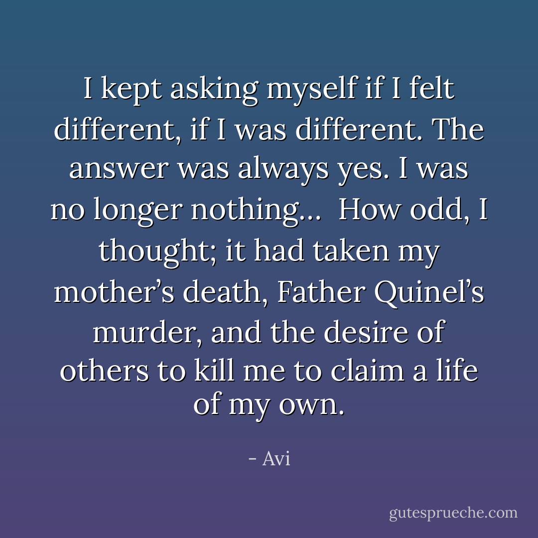 I kept asking myself if I felt different, if I was different. The answer was always yes. I was no longer nothing… <br />How odd, I thought; it had taken my mother’s death, Father Quinel’s murder, and the desire of others to kill me to claim a life of my own. - Avi