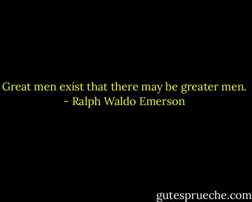 Great men exist that there may be greater men. - Ralph Waldo Emerson