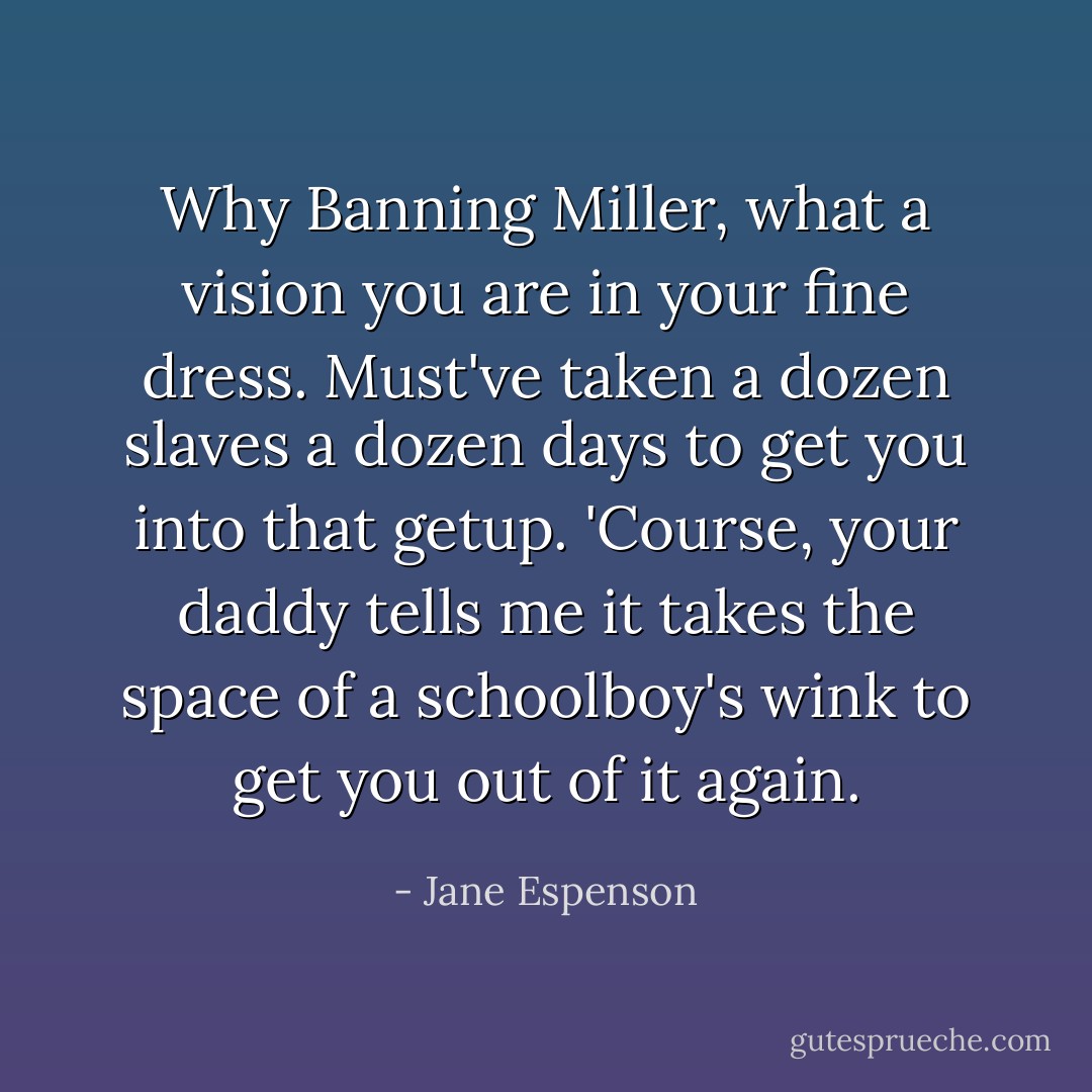 Why Banning Miller, what a vision you are in your fine dress. Must've taken a dozen slaves a dozen days to get you into that getup. 'Course, your daddy tells me it takes the space of a schoolboy's wink to get you out of it again. - Jane Espenson