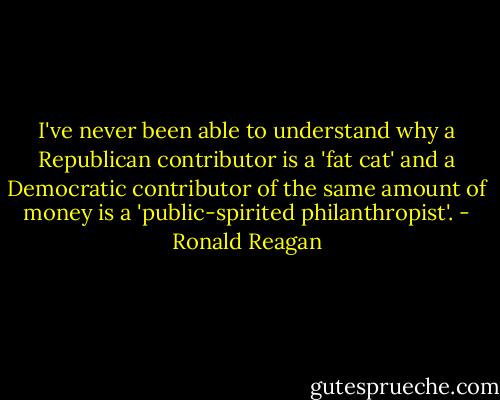I've never been able to understand why a Republican contributor is a 'fat cat' and a Democratic contributor of the same amount of money is a 'public-spirited philanthropist'. - Ronald Reagan