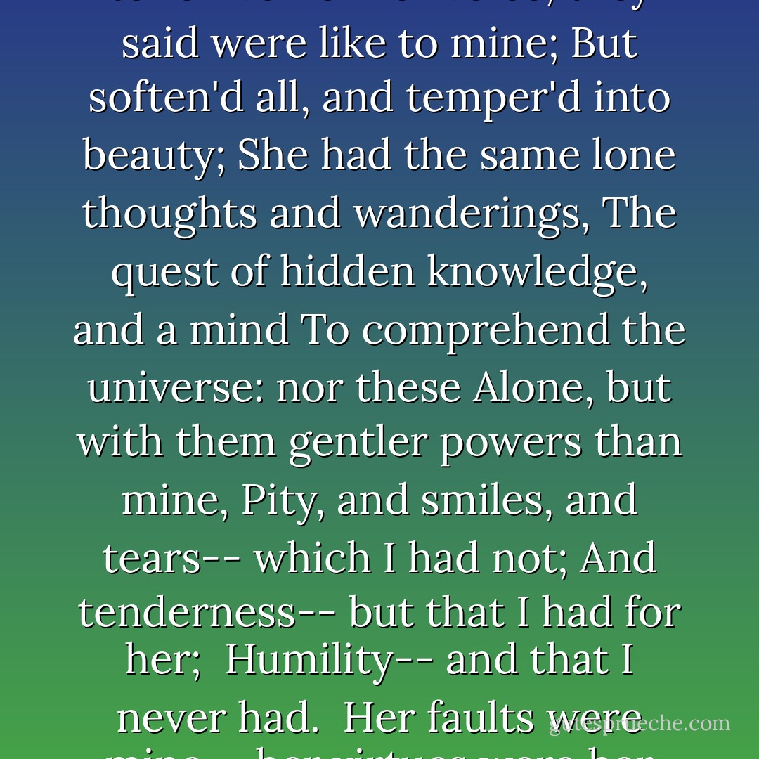 She was like me in lineaments-- her eyes<br />Her hair, her features, all, to the very tone<br />Even of her voice, they said were like to mine;<br />But soften'd all, and temper'd into beauty;<br />She had the same lone thoughts and wanderings,<br />The quest of hidden knowledge, and a mind<br />To comprehend the universe: nor these<br />Alone, but with them gentler powers than mine,<br />Pity, and smiles, and tears-- which I had not;<br />And tenderness-- but that I had for her; <br />Humility-- and that I never had. <br />Her faults were mine-- her virtues were her own--<br />I loved her, and destroy'd her! - Lord Byron