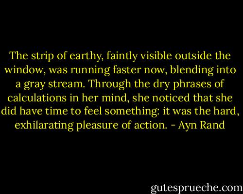 The strip of earthy, faintly visible outside the window, was running faster now, blending into a gray stream. Through the dry phrases of calculations in her mind, she noticed that she did have time to feel something: it was the hard, exhilarating pleasure of action. - Ayn Rand