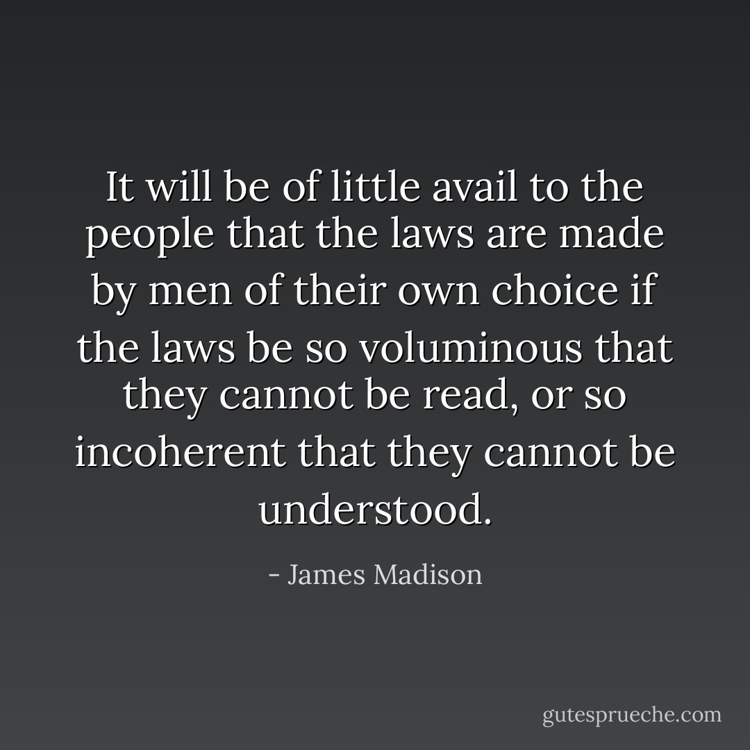 It will be of little avail to the people that the laws are made by men of their own choice if the laws be so voluminous that they cannot be read, or so incoherent that they cannot be understood. - James Madison