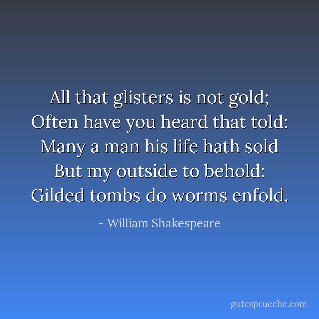 All that glisters is not gold;<br />Often have you heard that told:<br />Many a man his life hath sold<br />But my outside to behold:<br />Gilded tombs do worms enfold. - William Shakespeare