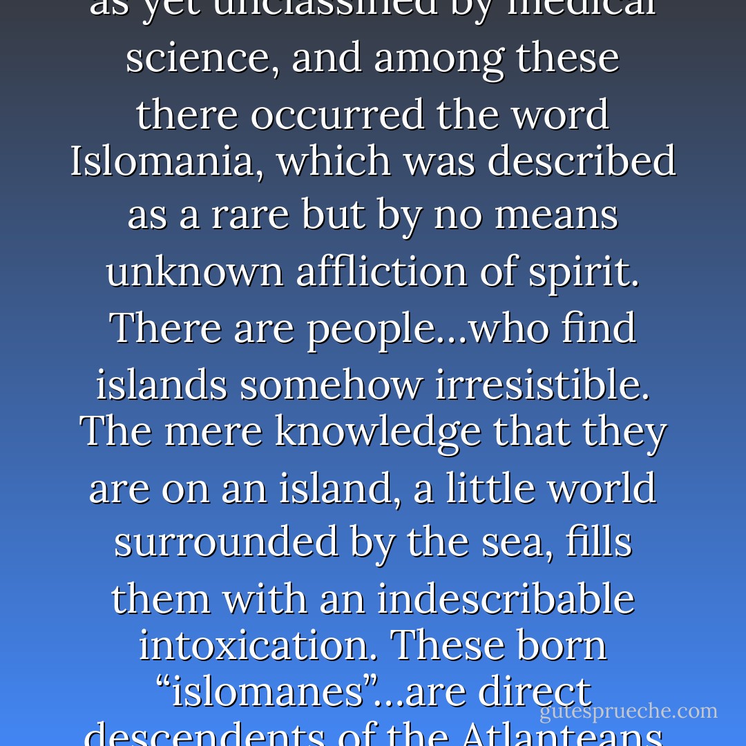 …I once found a list of diseases as yet unclassified by medical science, and among these there occurred the word Islomania, which was described as a rare but by no means unknown affliction of spirit. There are people…who find islands somehow irresistible. The mere knowledge that they are on an island, a little world surrounded by the sea, fills them with an indescribable intoxication. These born “islomanes”…are direct descendents of the Atlanteans - Lawrence Durrell