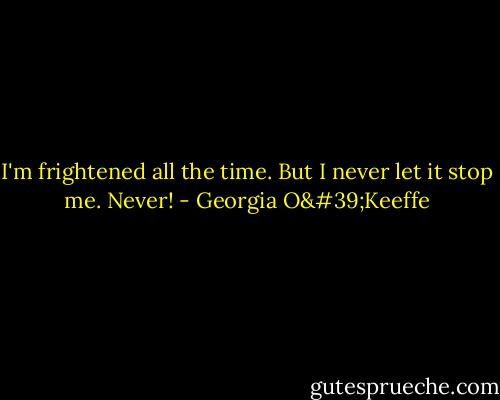 I'm frightened all the time. But I never let it stop me. Never! - Georgia O'Keeffe