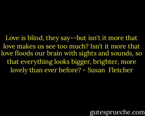Love is blind, they say--but isn't it more that love makes us see too much? Isn't it more that love floods our brain with sights and sounds, so that everything looks bigger, brighter, more lovely than ever before? - Susan  Fletcher