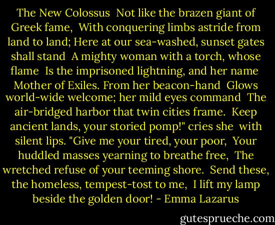 The New Colossus<br /><br />Not like the brazen giant of Greek fame, <br />With conquering limbs astride from land to land;<br />Here at our sea-washed, sunset gates shall stand <br />A mighty woman with a torch, whose flame <br />Is the imprisoned lightning, and her name <br />Mother of Exiles. From her beacon-hand <br />Glows world-wide welcome; her mild eyes command <br />The air-bridged harbor that twin cities frame. <br />Keep ancient lands, your storied pomp!" cries she <br />with silent lips. "Give me your tired, your poor, <br />Your huddled masses yearning to breathe free, <br />The wretched refuse of your teeming shore. <br />Send these, the homeless, tempest-tost to me, <br />I lift my lamp beside the golden door! - Emma Lazarus